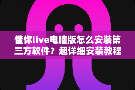 懂你live电脑版怎么安装第三方软件?超详细安装教程与避坑指南全解析 懂你live电脑版怎么安装第三方软件?超详细安装教程与避坑指南全解析
