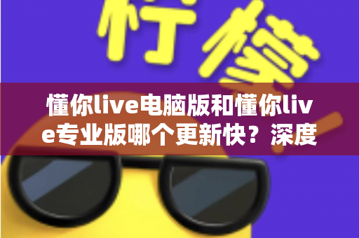 懂你live电脑版和懂你live专业版哪个更新快？深度解析更新频率与版本选择全攻略