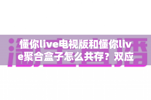 懂你live电视版和懂你live聚合盒子怎么共存？双应用安装配置与稳定运行全攻略