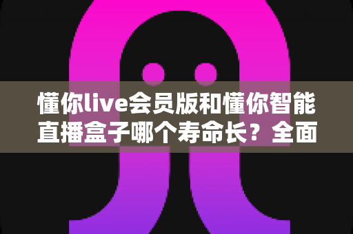 懂你live会员版和懂你智能直播盒子哪个寿命长？全面解析使用寿命差异与选购指南