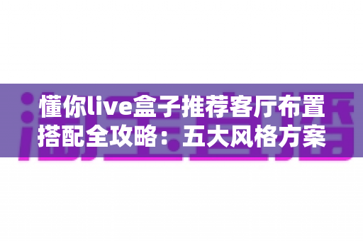 懂你live盒子推荐客厅布置搭配全攻略：五大风格方案与摆放技巧，轻松打造高颜值智慧客厅