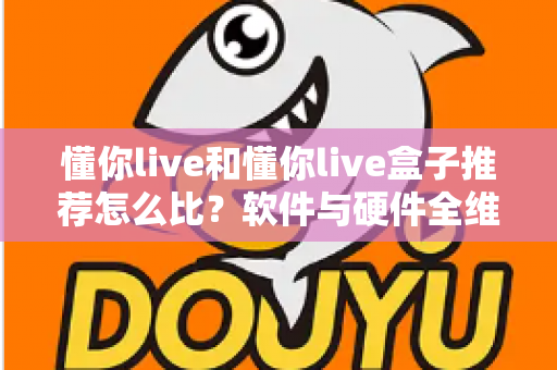 懂你live和懂你live盒子推荐怎么比？软件与硬件全维度对比选购指南