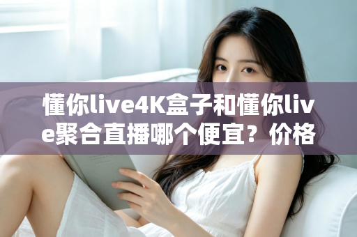 懂你live4K盒子和懂你live聚合直播哪个便宜？价格对比与选购省钱全指南