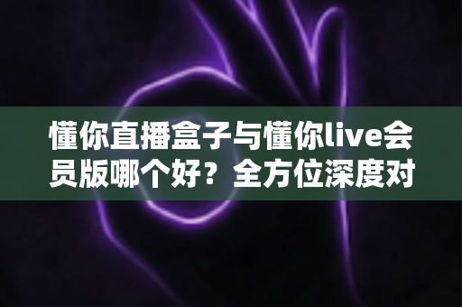 懂你直播盒子与懂你live会员版哪个好?全方位深度对比帮你选对不踩坑 懂你直播盒子与懂你live会员版哪个好?全方位深度对比帮你选对不踩坑