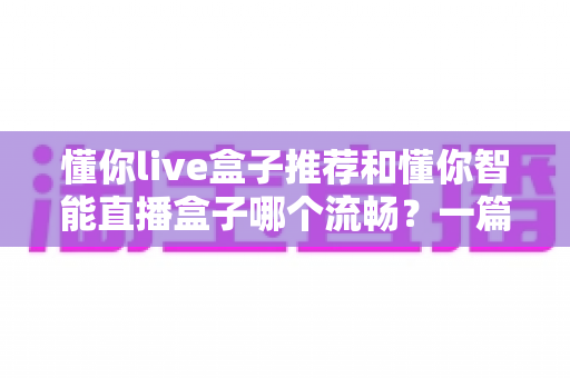懂你live盒子推荐和懂你智能直播盒子哪个流畅？一篇讲透流畅度差异的选购实测指南