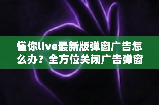 懂你live最新版弹窗广告怎么办？全方位关闭广告弹窗的实用指南与安全防护建议