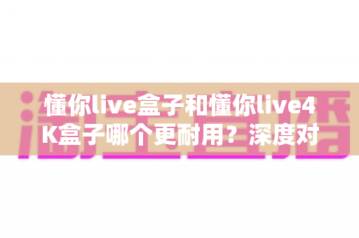 懂你live盒子和懂你live4K盒子哪个更耐用?深度对比解析助您选对不选贵 懂你live盒子和懂你live4K盒子哪个更耐用?深度对比解析助您选对不选贵