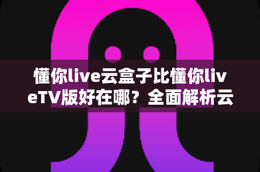 懂你live云盒子比懂你liveTV版好在哪？全面解析云盒子版本的核心优势与使用体验