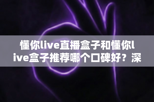 懂你live直播盒子和懂你live盒子推荐哪个口碑好?深度对比评测与选购指南 懂你live直播盒子和懂你live盒子推荐哪个口碑好?深度对比评测与选购指南