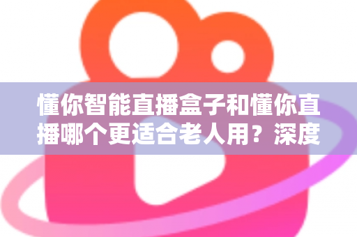 懂你智能直播盒子和懂你直播哪个更适合老人用？深度对比分析助您做出正确选择