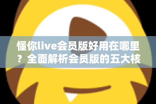 懂你live会员版好用在哪里？全面解析会员版的五大核心优势与使用体验
