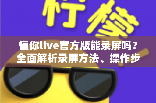 懂你live官方版能录屏吗？全面解析录屏方法、操作步骤与注意事项