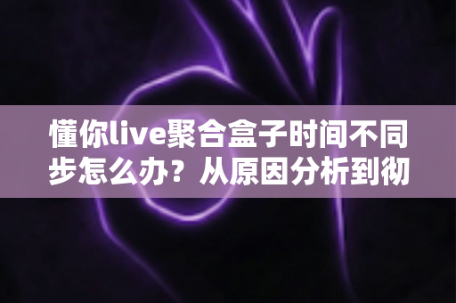 懂你live聚合盒子时间不同步怎么办?从原因分析到彻底解决的完整排查指南 懂你live聚合盒子时间不同步怎么办?从原因分析到彻底解决的完整排查指南