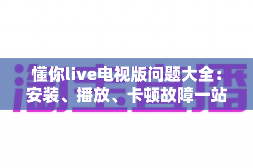 懂你live电视版问题大全：安装、播放、卡顿故障一站式排查解决指南
