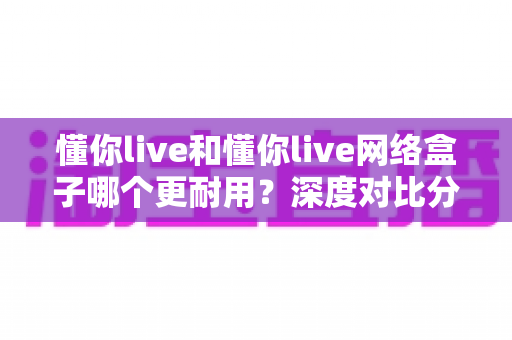 懂你live和懂你live网络盒子哪个更耐用？深度对比分析助你选购不踩坑