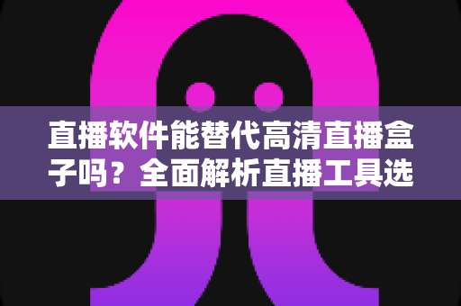 直播软件能替代高清直播盒子吗?全面解析直播工具选择与实战对比指南 直播软件能替代高清直播盒子吗?全面解析直播工具选择与实战对比指南