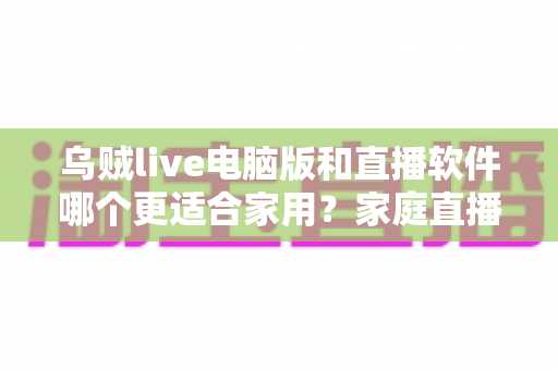 乌贼live电脑版和直播软件哪个更适合家用？家庭直播最佳选择全解析