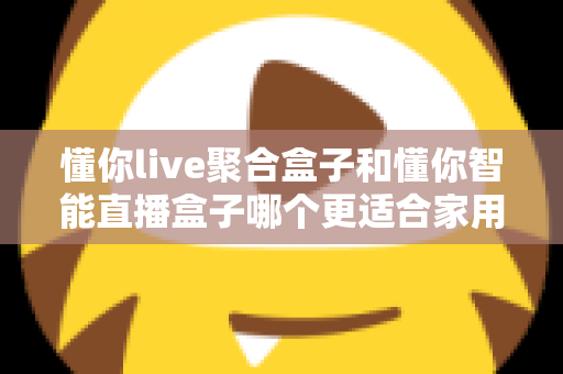 懂你live聚合盒子和懂你智能直播盒子哪个更适合家用？家用电视盒子选购深度对比全指南