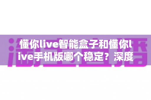 懂你live智能盒子和懂你live手机版哪个稳定？深度对比分析与选购指南