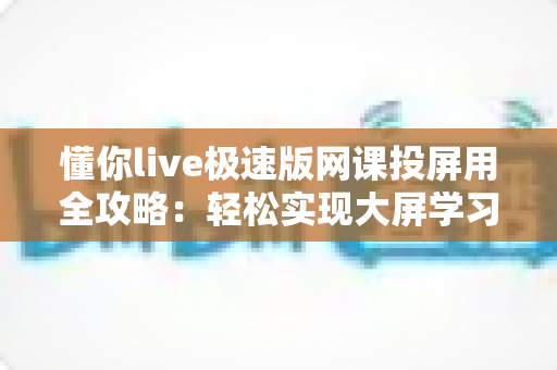 懂你live极速版网课投屏用全攻略：轻松实现大屏学习，护眼高效一步到位