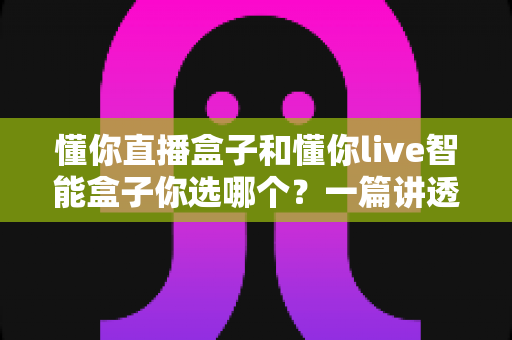 懂你直播盒子和懂你live智能盒子你选哪个？一篇讲透区别、优缺点与选购建议的深度指南