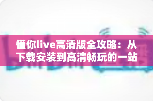 懂你live高清版全攻略:从下载安装到高清畅玩的一站式实用指南 懂你live高清版全攻略:从下载安装到高清畅玩的一站式实用指南