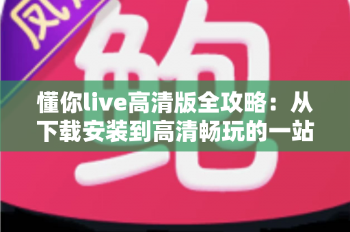 懂你live高清版全攻略:从下载安装到高清畅玩的一站式实用指南 懂你live高清版全攻略:从下载安装到高清畅玩的一站式实用指南
