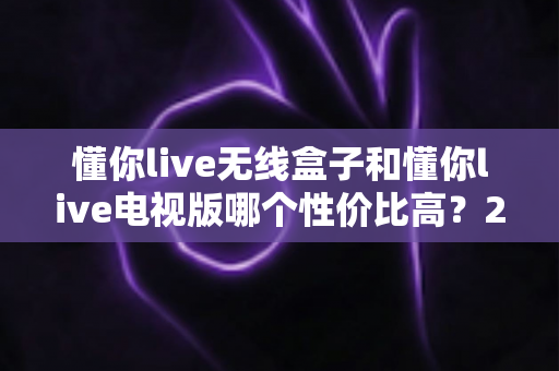 懂你live无线盒子和懂你live电视版哪个性价比高？2025年超全对比选购指南