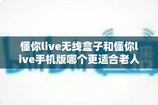 懂你live无线盒子和懂你live手机版哪个更适合老人用？一文读懂选型攻略，让长辈用得舒心又省心