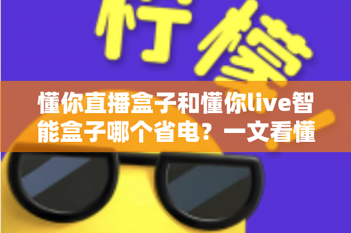 懂你直播盒子和懂你live智能盒子哪个省电？一文看懂功耗对比与省电选购全攻略