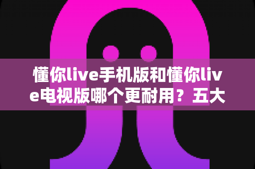 懂你live手机版和懂你live电视版哪个更耐用?五大维度深度对比解析,帮你选对版本不踩坑 懂你live手机版和懂你live电视版哪个更耐用?五大维度深度对比解析,帮你选对版本不踩坑
