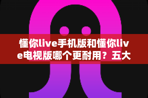 懂你live手机版和懂你live电视版哪个更耐用?五大维度深度对比解析,帮你选对版本不踩坑 懂你live手机版和懂你live电视版哪个更耐用?五大维度深度对比解析,帮你选对版本不踩坑