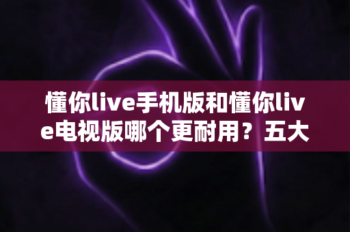 懂你live手机版和懂你live电视版哪个更耐用？五大维度深度对比解析，帮你选对版本不踩坑