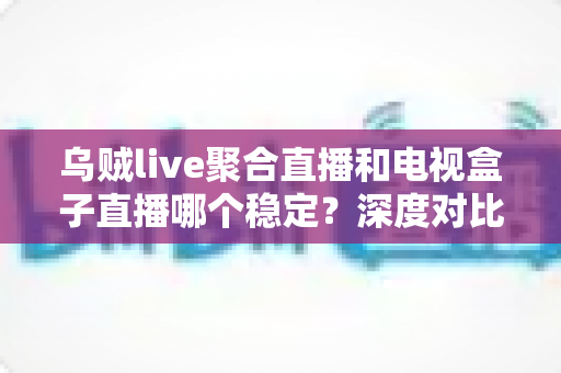 乌贼live聚合直播和电视盒子直播哪个稳定？深度对比分析帮你选出最佳观看方案