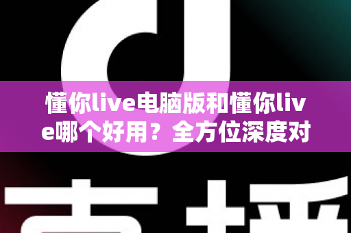 懂你live电脑版和懂你live哪个好用？全方位深度对比测评，帮你选出最合适的学习神器