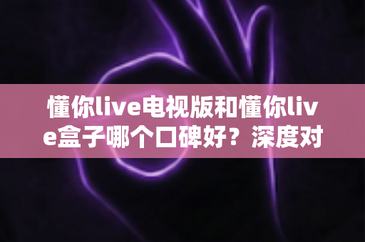 懂你live电视版和懂你live盒子哪个口碑好？深度对比解析助你选对不选贵