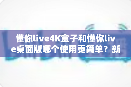 懂你live4K盒子和懂你live桌面版哪个使用更简单？新手友好度全面对比指南