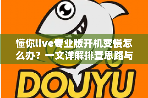 懂你live专业版开机变慢怎么办？一文详解排查思路与优化技巧，让直播启动快人一步