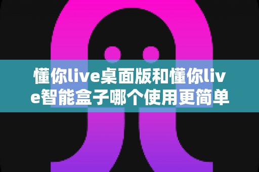 懂你live桌面版和懂你live智能盒子哪个使用更简单?深度对比评测助你轻松选对设备 懂你live桌面版和懂你live智能盒子哪个使用更简单?深度对比评测助你轻松选对设备