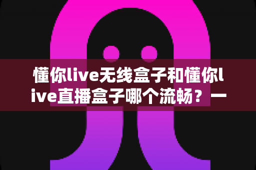 懂你live无线盒子和懂你live直播盒子哪个流畅？一文看懂两大热门直播盒子的真实表现差异