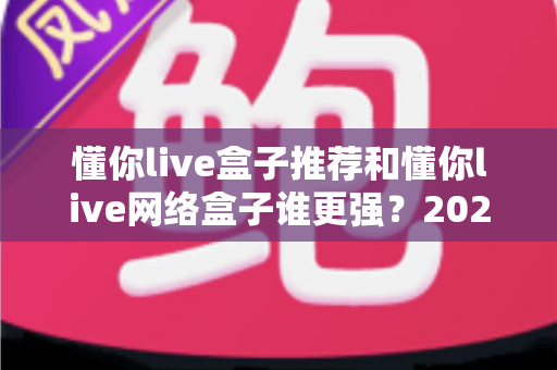 懂你live盒子推荐和懂你live网络盒子谁更强？2024年最全选购对比指南大揭秘