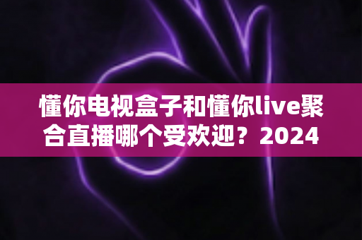 懂你电视盒子和懂你live聚合直播哪个受欢迎？2024深度对比全解析帮你选对不踩坑