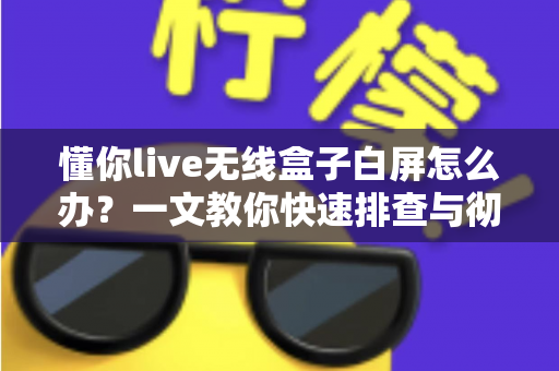 懂你live无线盒子白屏怎么办？一文教你快速排查与彻底解决白屏故障