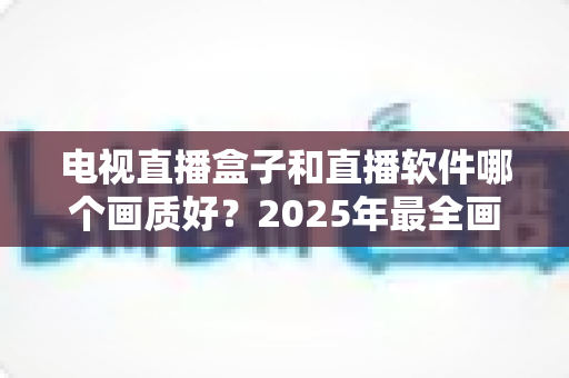 电视直播盒子和直播软件哪个画质好?2025年最全画质对比与选购指南 电视直播盒子和直播软件哪个画质好?2025年最全画质对比与选购指南