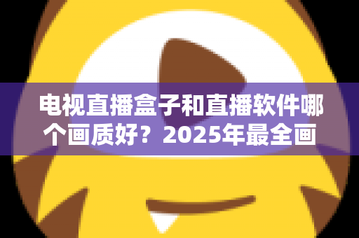 电视直播盒子和直播软件哪个画质好？2025年最全画质对比与选购指南