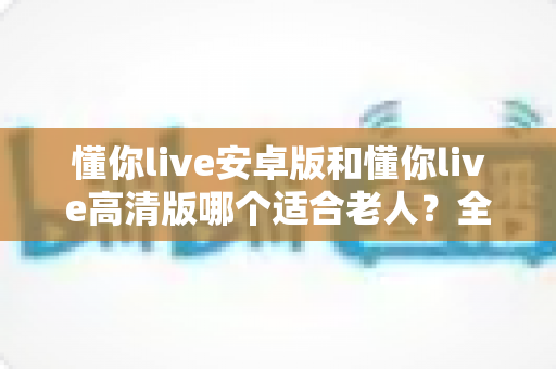 懂你live安卓版和懂你live高清版哪个适合老人？全面对比指南帮您做出明智选择