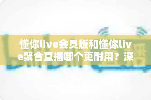 懂你live会员版和懂你live聚合直播哪个更耐用?深度对比分析与选购指南 懂你live会员版和懂你live聚合直播哪个更耐用?深度对比分析与选购指南