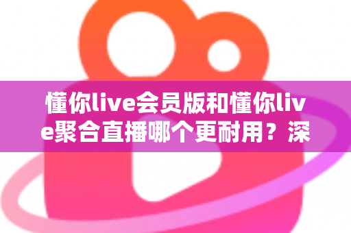 懂你live会员版和懂你live聚合直播哪个更耐用?深度对比分析与选购指南 懂你live会员版和懂你live聚合直播哪个更耐用?深度对比分析与选购指南