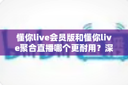 懂你live会员版和懂你live聚合直播哪个更耐用？深度对比分析与选购指南