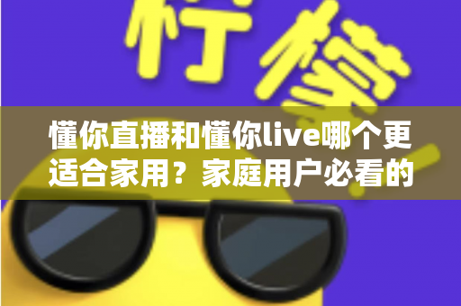 懂你直播和懂你live哪个更适合家用？家庭用户必看的全面对比与实用选择指南
